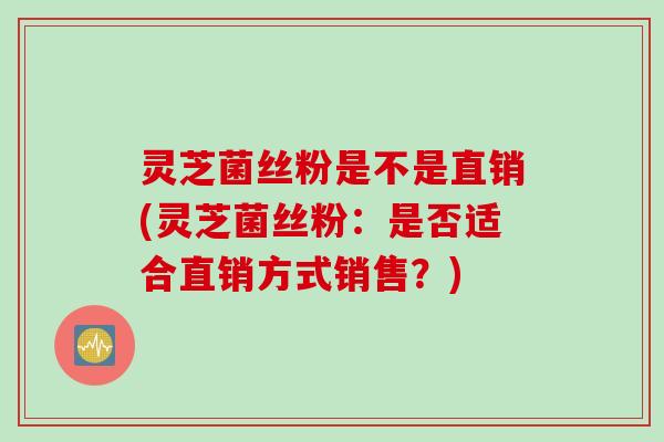 灵芝菌丝粉是不是直销(灵芝菌丝粉：是否适合直销方式销售？)