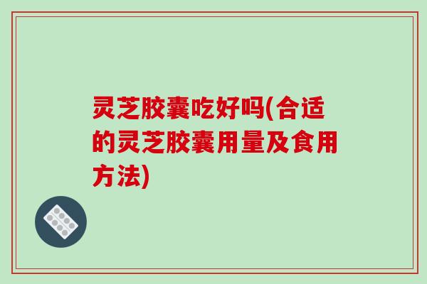灵芝胶囊吃好吗(合适的灵芝胶囊用量及食用方法)