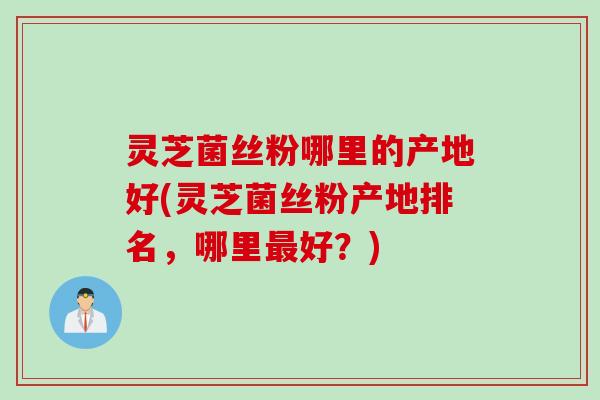 灵芝菌丝粉哪里的产地好(灵芝菌丝粉产地排名，哪里最好？)