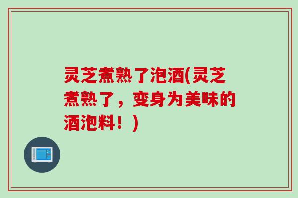 灵芝煮熟了泡酒(灵芝煮熟了，变身为美味的酒泡料！)