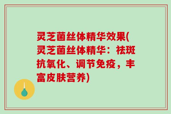 灵芝菌丝体精华效果(灵芝菌丝体精华：祛斑抗氧化、调节免疫，丰富皮肤营养)