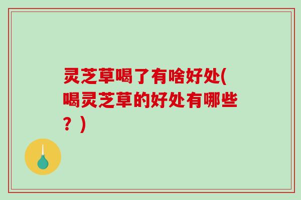 灵芝草喝了有啥好处(喝灵芝草的好处有哪些？)