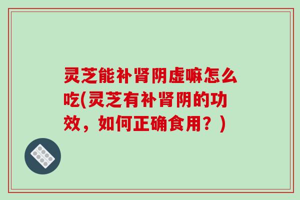 灵芝能补肾阴虚嘛怎么吃(灵芝有补肾阴的功效，如何正确食用？)