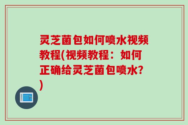 灵芝菌包如何喷水视频教程(视频教程：如何正确给灵芝菌包喷水？)
