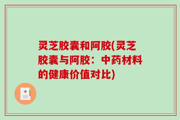 灵芝胶囊和阿胶(灵芝胶囊与阿胶：中药材料的健康价值对比)