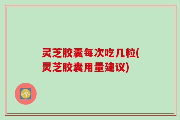 灵芝胶囊每次吃几粒(灵芝胶囊用量建议)