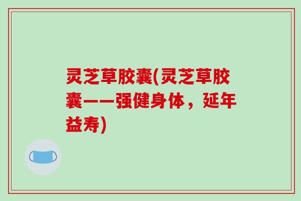 灵芝草胶囊(灵芝草胶囊——强健身体，延年益寿)