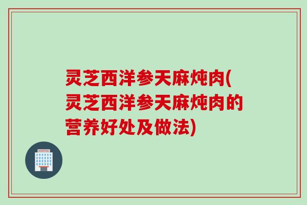 灵芝西洋参天麻炖肉(灵芝西洋参天麻炖肉的营养好处及做法)