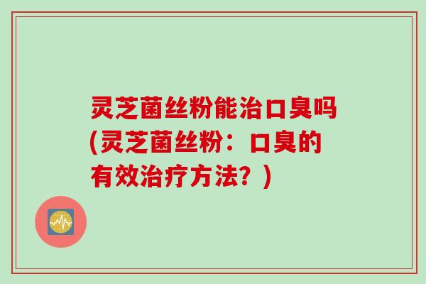 灵芝菌丝粉能口臭吗(灵芝菌丝粉:口臭的有效方法?) 灵芝菌丝粉能口臭吗(灵芝菌丝粉:口臭的有效方法?)