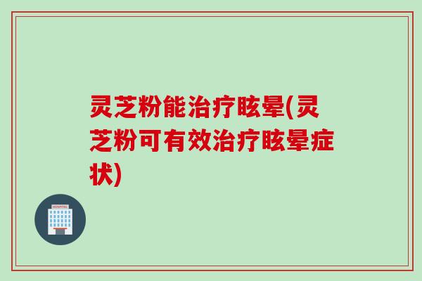 灵芝粉能治疗眩晕(灵芝粉可有效治疗眩晕症状)