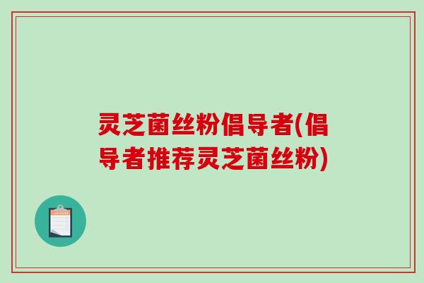 灵芝菌丝粉倡导者(倡导者推荐灵芝菌丝粉)