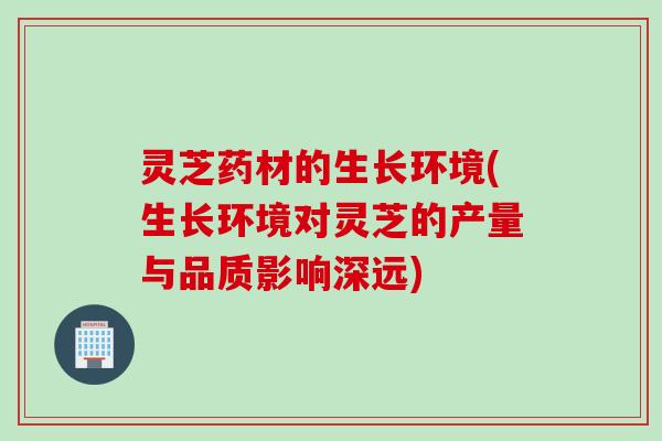 灵芝药材的生长环境(生长环境对灵芝的产量与品质影响深远)