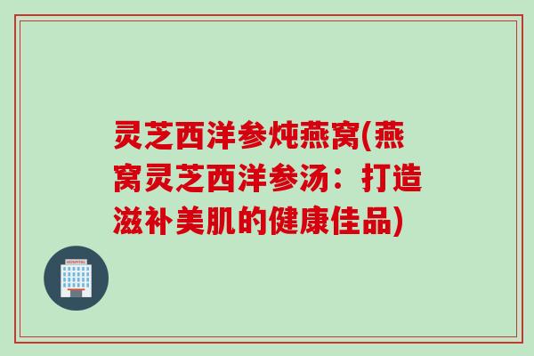 灵芝西洋参炖燕窝(燕窝灵芝西洋参汤：打造滋补美肌的健康佳品)