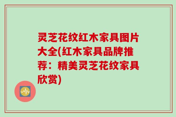 灵芝花纹红木家具图片大全(红木家具品牌推荐：精美灵芝花纹家具欣赏)