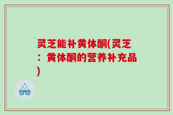 灵芝能补黄体酮(灵芝：黄体酮的营养补充品)