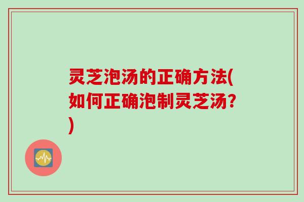 灵芝泡汤的正确方法(如何正确泡制灵芝汤？)