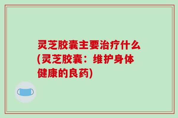 灵芝胶囊主要治疗什么(灵芝胶囊：维护身体健康的良药)