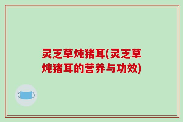 灵芝草炖猪耳(灵芝草炖猪耳的营养与功效)