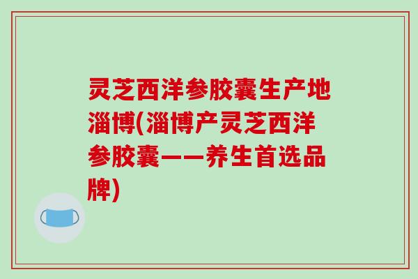 灵芝西洋参胶囊生产地淄博(淄博产灵芝西洋参胶囊——养生首选品牌)