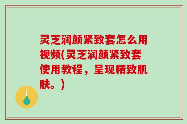 灵芝润颜紧致套怎么用视频(灵芝润颜紧致套使用教程，呈现精致肌肤。)
