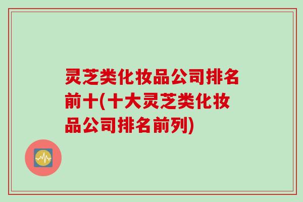 灵芝类化妆品公司排名前十(十大灵芝类化妆品公司排名前列)
