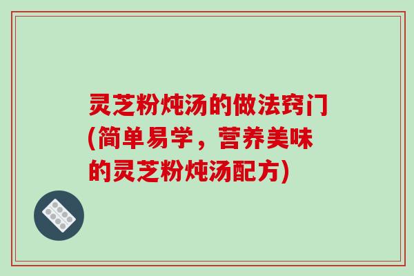 灵芝粉炖汤的做法窍门(简单易学，营养美味的灵芝粉炖汤配方)