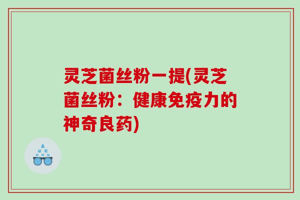 灵芝菌丝粉一提(灵芝菌丝粉：健康免疫力的神奇良药)