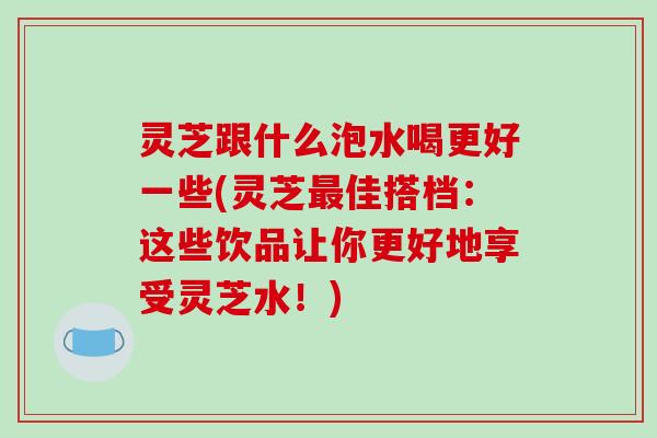 灵芝跟什么泡水喝更好一些(灵芝最佳搭档：这些饮品让你更好地享受灵芝水！)