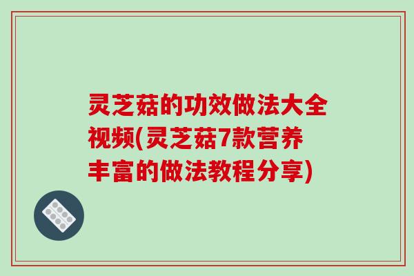 灵芝菇的功效做法大全视频(灵芝菇7款营养丰富的做法教程分享)