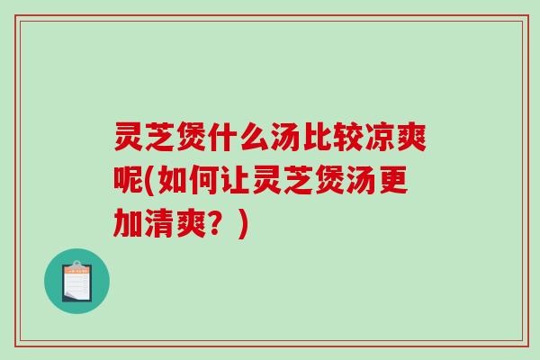 灵芝煲什么汤比较凉爽呢(如何让灵芝煲汤更加清爽？)