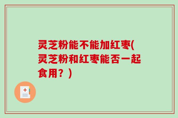 灵芝粉能不能加红枣(灵芝粉和红枣能否一起食用？)