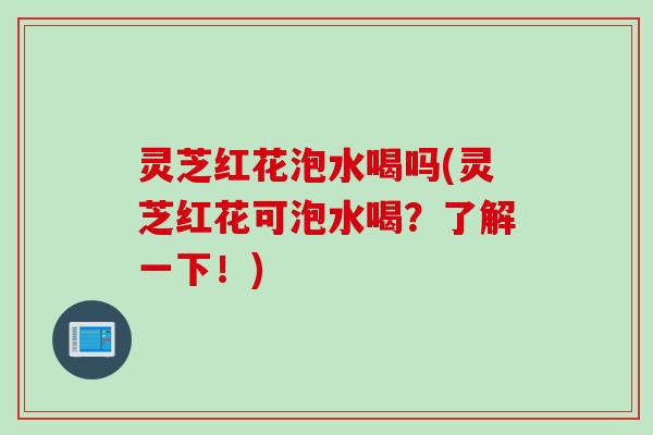 灵芝红花泡水喝吗(灵芝红花可泡水喝？了解一下！)