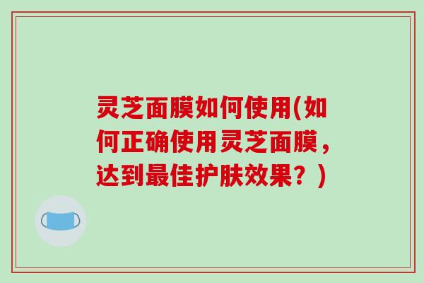 灵芝面膜如何使用(如何正确使用灵芝面膜，达到最佳护肤效果？)