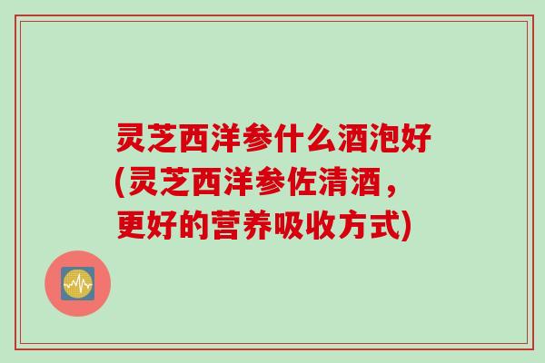 灵芝西洋参什么酒泡好(灵芝西洋参佐清酒，更好的营养吸收方式)