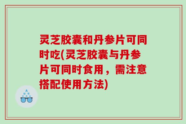 灵芝胶囊和丹参片可同时吃(灵芝胶囊与丹参片可同时食用，需注意搭配使用方法)