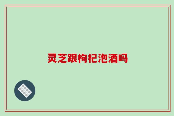 灵芝跟枸杞泡酒吗