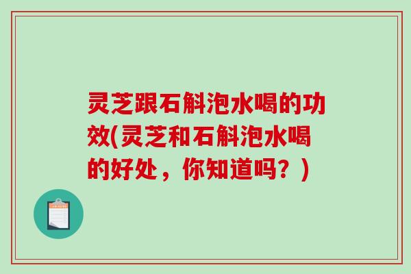 灵芝跟石斛泡水喝的功效(灵芝和石斛泡水喝的好处，你知道吗？)
