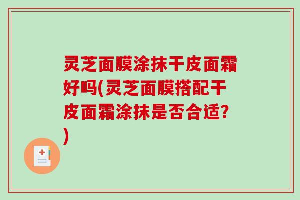 灵芝面膜涂抹干皮面霜好吗(灵芝面膜搭配干皮面霜涂抹是否合适？)