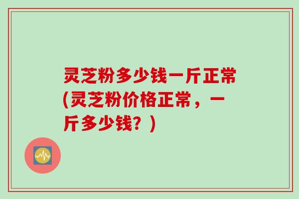 灵芝粉多少钱一斤正常(灵芝粉价格正常，一斤多少钱？)