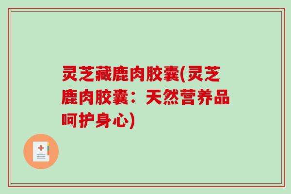 灵芝藏鹿肉胶囊(灵芝鹿肉胶囊：天然营养品呵护身心)