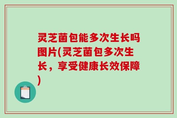 灵芝菌包能多次生长吗图片(灵芝菌包多次生长，享受健康长效保障)