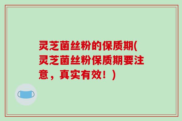灵芝菌丝粉的保质期(灵芝菌丝粉保质期要注意，真实有效！)