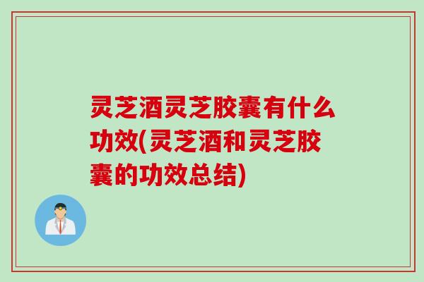 灵芝酒灵芝胶囊有什么功效(灵芝酒和灵芝胶囊的功效总结)