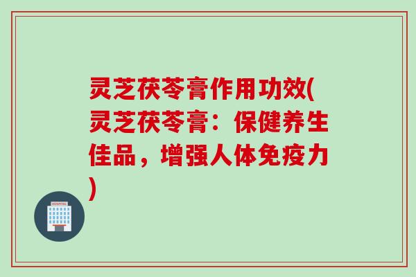 灵芝茯苓膏作用功效(灵芝茯苓膏：保健养生佳品，增强人体免疫力)