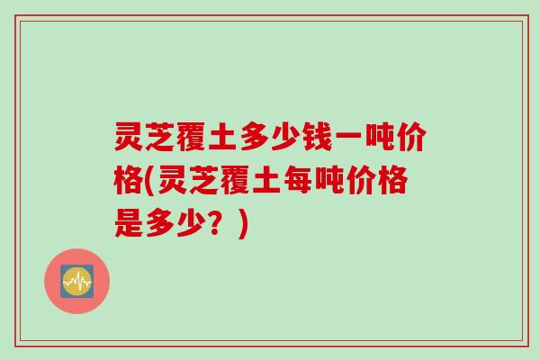 灵芝覆土多少钱一吨价格(灵芝覆土每吨价格是多少?) 灵芝覆土多少钱一吨价格(灵芝覆土每吨价格是多少?)