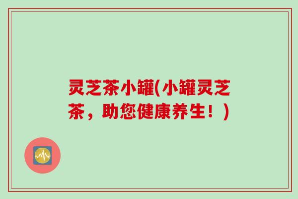 灵芝茶小罐(小罐灵芝茶，助您健康养生！)