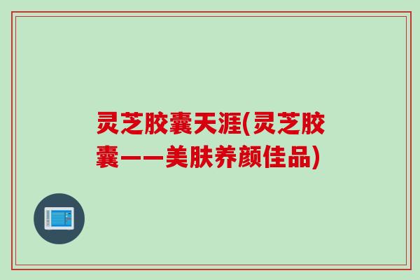 灵芝胶囊天涯(灵芝胶囊——美肤养颜佳品)
