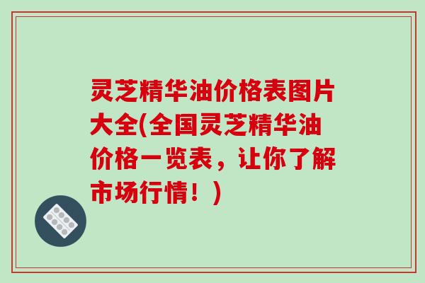 灵芝精华油价格表图片大全(全国灵芝精华油价格一览表，让你了解市场行情！)