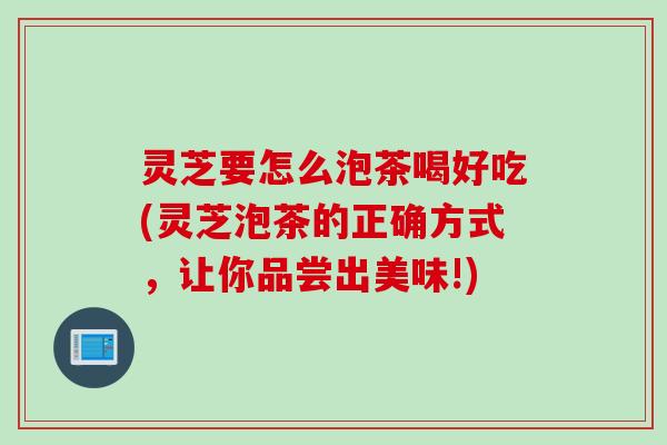 灵芝要怎么泡茶喝好吃(灵芝泡茶的正确方式，让你品尝出美味!)
