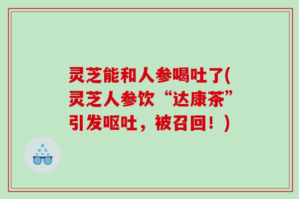 灵芝能和人参喝吐了(灵芝人参饮“达康茶”引发呕吐，被召回！)
